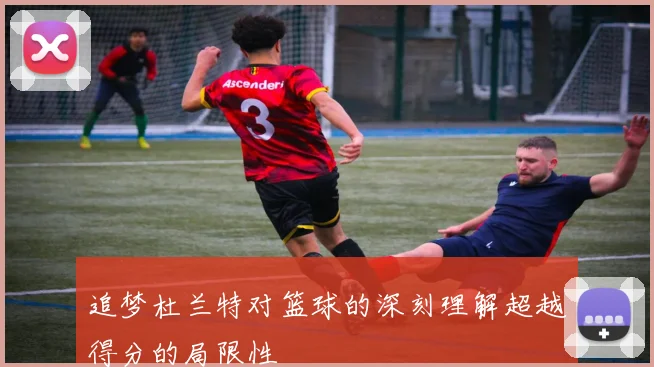 追梦杜兰特对篮球的深刻理解超越得分的局限性