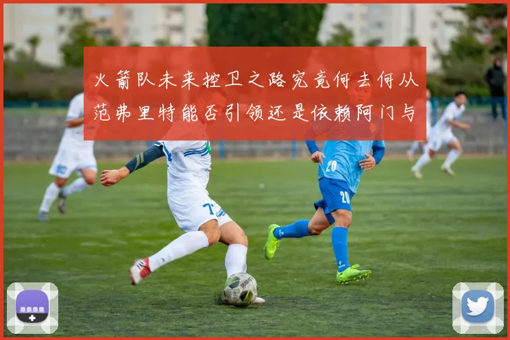 火箭队未来控卫之路究竟何去何从范弗里特能否引领还是依赖阿门与谢泼德