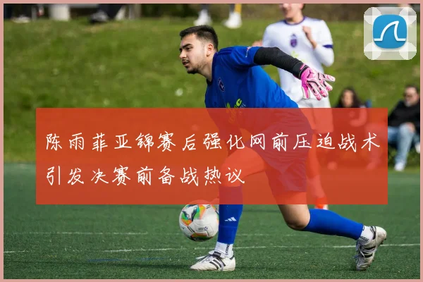 陈雨菲亚锦赛后强化网前压迫战术引发决赛前备战热议