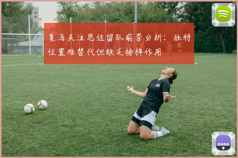 皇马关注恩佐留队前景分析：独特位置难替代但缺乏榜样作用