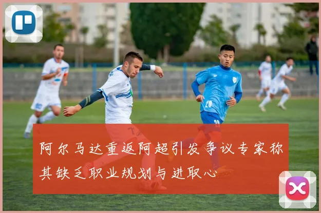 阿尔马达重返阿超引发争议专家称其缺乏职业规划与进取心