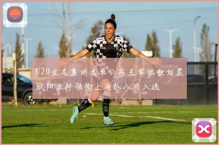 U20女足集训名单公布王军执教刘晨欧阳玉环领衔上海队八将入选