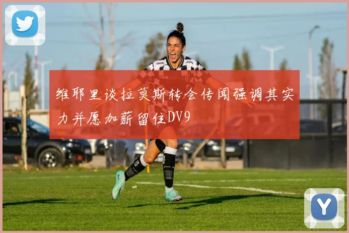 维耶里谈拉莫斯转会传闻强调其实力并愿加薪留住DV9