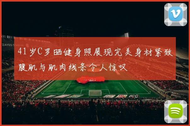 41岁C罗晒健身照展现完美身材紧致腹肌与肌肉线条令人惊叹