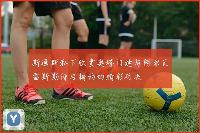 斯通斯私下欣赏奥塔门迪与阿尔瓦雷斯期待与梅西的精彩对决