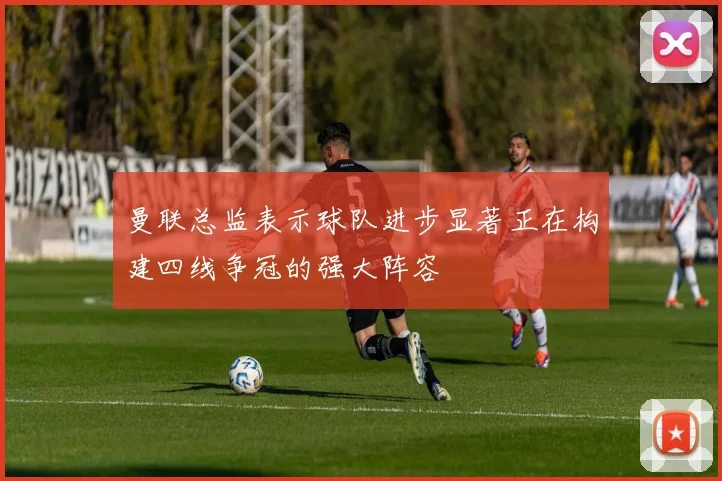曼联总监表示球队进步显著正在构建四线争冠的强大阵容
