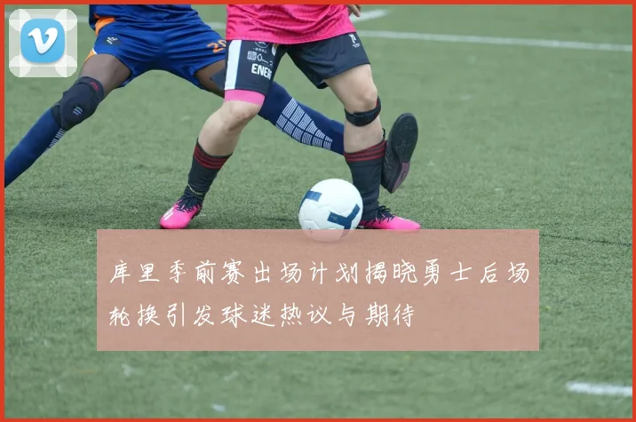 库里季前赛出场计划揭晓勇士后场轮换引发球迷热议与期待